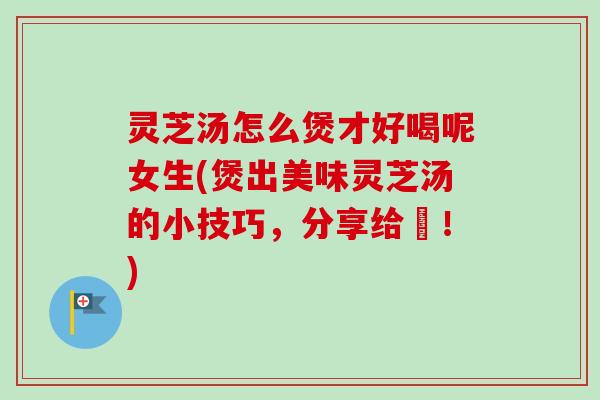 灵芝汤怎么煲才好喝呢女生(煲出美味灵芝汤的小技巧，分享给妳！)