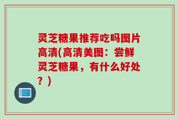 灵芝糖果推荐吃吗图片高清(高清美图：尝鲜灵芝糖果，有什么好处？)