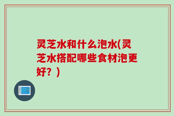 灵芝水和什么泡水(灵芝水搭配哪些食材泡更好?) 灵芝水和什么泡水(灵芝水搭配哪些食材泡更好?)