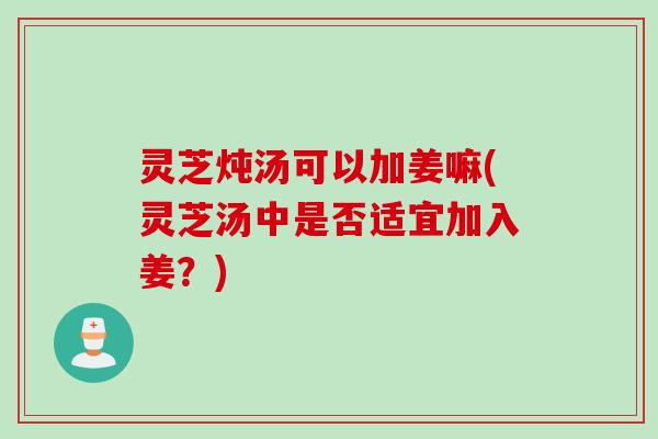 灵芝炖汤可以加姜嘛(灵芝汤中是否适宜加入姜？)