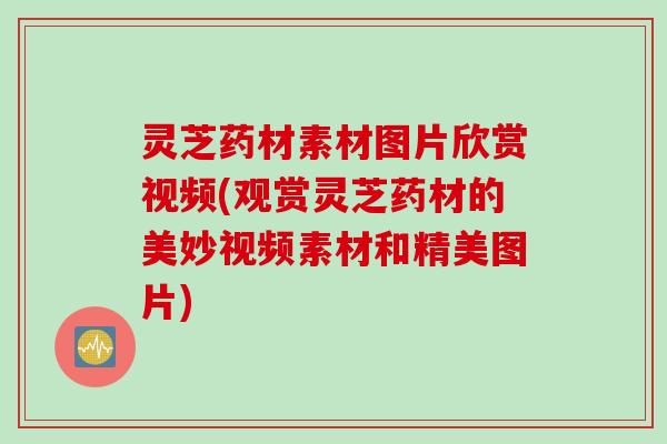 灵芝药材素材图片欣赏视频(观赏灵芝药材的美妙视频素材和精美图片)