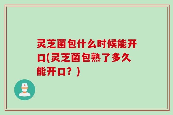 灵芝菌包什么时候能开口(灵芝菌包熟了多久能开口？)