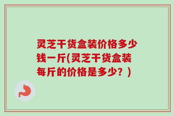 灵芝干货盒装价格多少钱一斤(灵芝干货盒装每斤的价格是多少？)