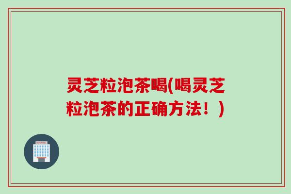 灵芝粒泡茶喝(喝灵芝粒泡茶的正确方法！)