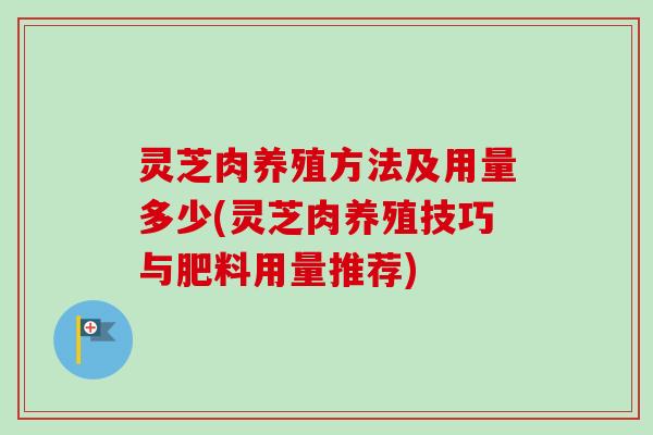 灵芝肉养殖方法及用量多少(灵芝肉养殖技巧与肥料用量推荐) 灵芝肉养殖方法及用量多少(灵芝肉养殖技巧与肥料用量推荐)