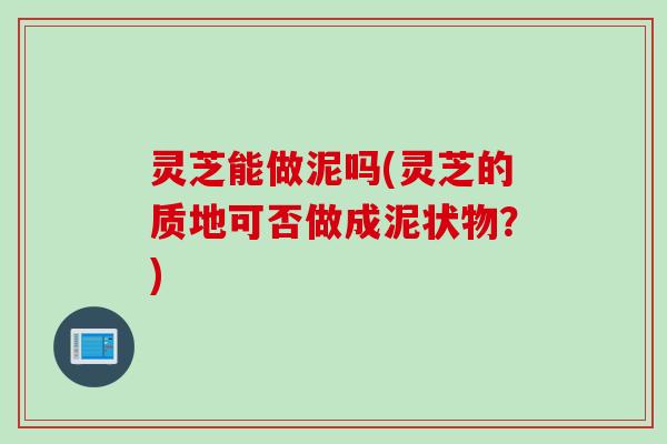 灵芝能做泥吗(灵芝的质地可否做成泥状物?) 灵芝能做泥吗(灵芝的质地可否做成泥状物?)