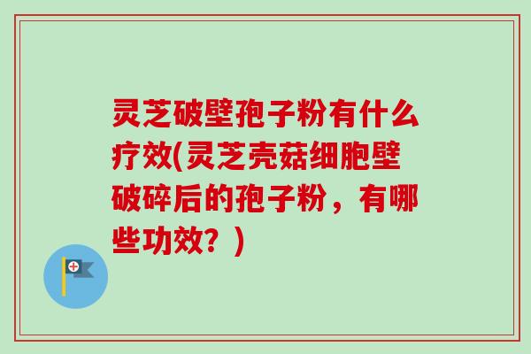 灵芝破壁孢子粉有什么疗效(灵芝壳菇细胞壁破碎后的孢子粉，有哪些功效？)