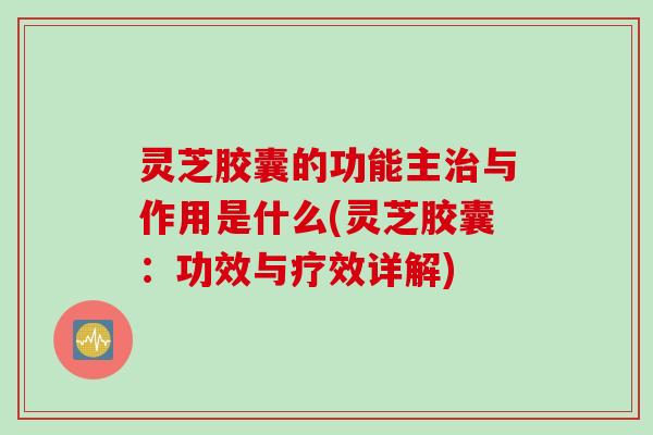灵芝胶囊的功能主治与作用是什么(灵芝胶囊：功效与疗效详解)