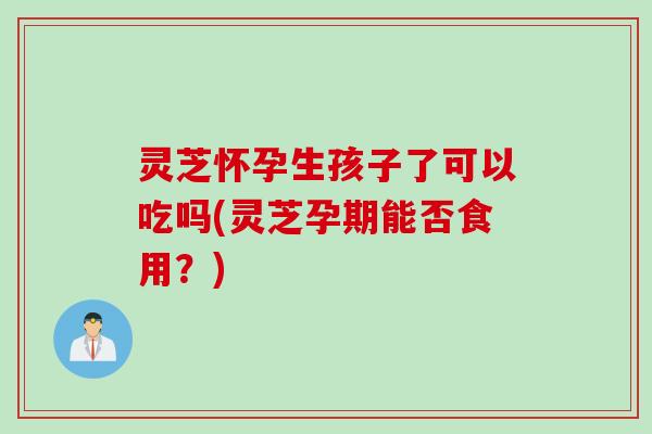 灵芝怀孕生孩子了可以吃吗(灵芝孕期能否食用?) 灵芝怀孕生孩子了可以吃吗(灵芝孕期能否食用?)