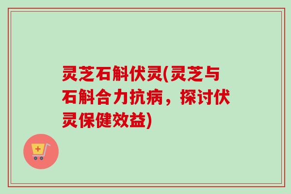 灵芝石斛伏灵(灵芝与石斛合力抗病，探讨伏灵保健效益)
