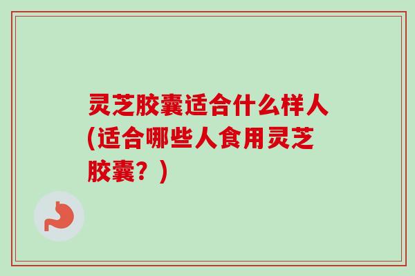 灵芝胶囊适合什么样人(适合哪些人食用灵芝胶囊？)