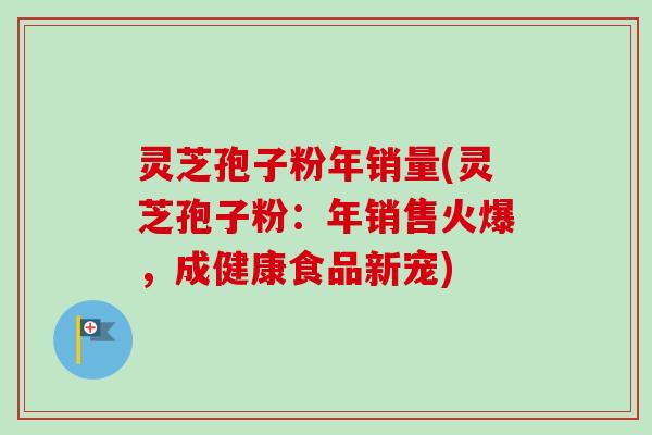 灵芝孢子粉年销量(灵芝孢子粉：年销售火爆，成健康食品新宠)