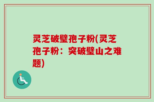 灵芝破璧孢子粉(灵芝孢子粉：突破璧山之难题)
