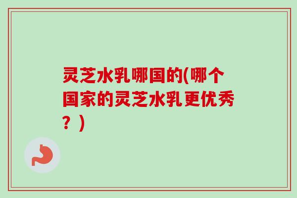 灵芝水乳哪国的(哪个国家的灵芝水乳更优秀？)