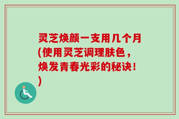 灵芝焕颜一支用几个月(使用灵芝调理肤色，焕发青春光彩的秘诀！)