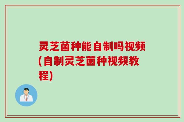 灵芝菌种能自制吗视频(自制灵芝菌种视频教程)