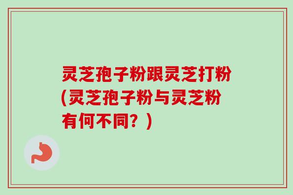 灵芝孢子粉跟灵芝打粉(灵芝孢子粉与灵芝粉有何不同？)