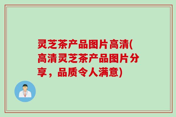 灵芝茶产品图片高清(高清灵芝茶产品图片分享，品质令人满意)