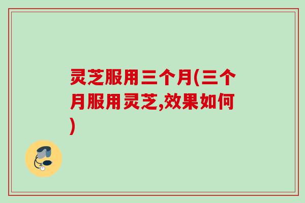 灵芝服用三个月(三个月服用灵芝,效果如何) 灵芝服用三个月(三个月服用灵芝,效果如何)