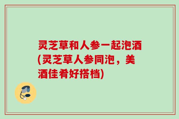 灵芝草和人参一起泡酒(灵芝草人参同泡,美酒佳肴好搭档) 灵芝草和人参一起泡酒(灵芝草人参同泡,美酒佳肴好搭档)