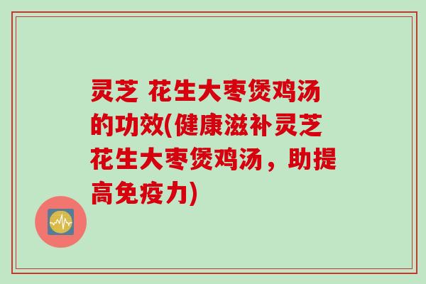 灵芝 花生大枣煲鸡汤的功效(健康滋补灵芝花生大枣煲鸡汤，助提高免疫力)