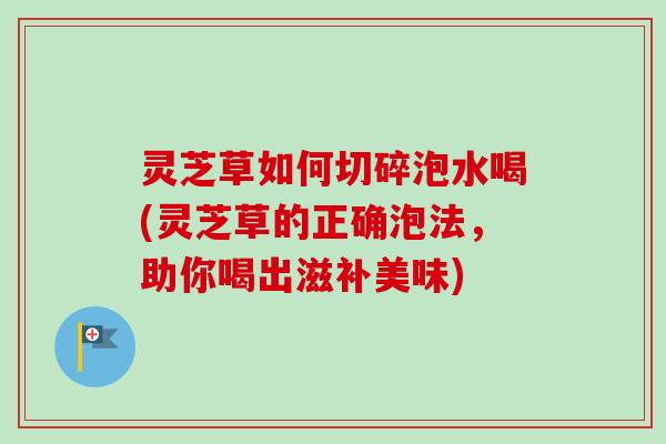 灵芝草如何切碎泡水喝(灵芝草的正确泡法，助你喝出滋补美味)