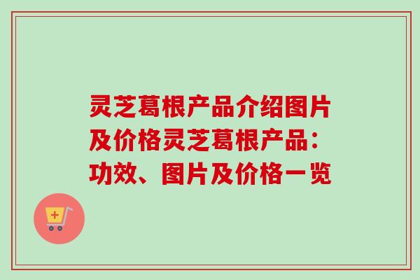 灵芝葛根产品介绍图片及价格灵芝葛根产品：功效、图片及价格一览