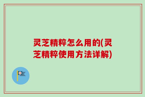 灵芝精粹怎么用的(灵芝精粹使用方法详解)