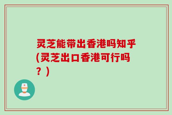 灵芝能带出香港吗知乎(灵芝出口香港可行吗？)