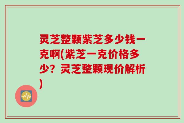 灵芝整颗紫芝多少钱一克啊(紫芝一克价格多少?灵芝整颗现价解析) 灵芝整颗紫芝多少钱一克啊(紫芝一克价格多少?灵芝整颗现价解析)