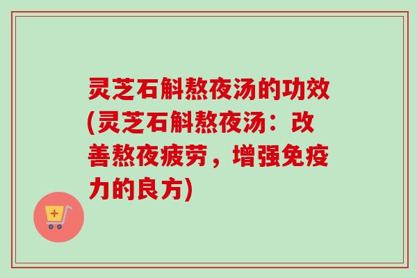 灵芝石斛熬夜汤的功效(灵芝石斛熬夜汤：改善熬夜疲劳，增强免疫力的良方)