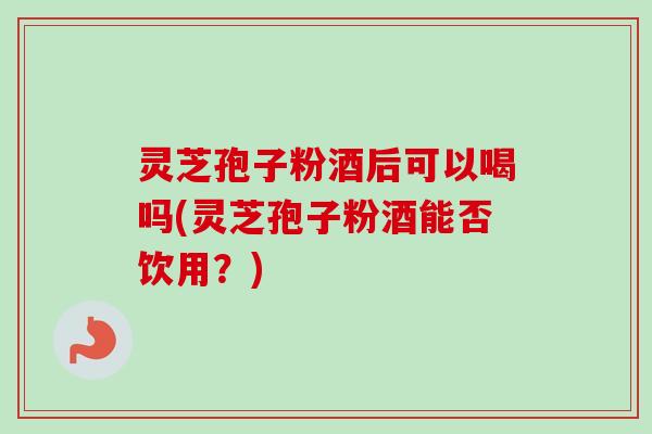 灵芝孢子粉酒后可以喝吗(灵芝孢子粉酒能否饮用？)