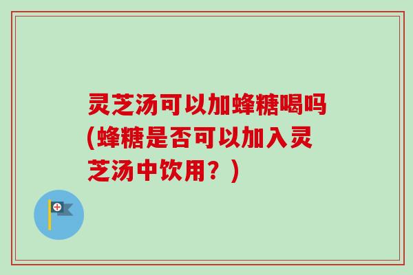 灵芝汤可以加蜂糖喝吗(蜂糖是否可以加入灵芝汤中饮用？)