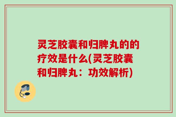 灵芝胶囊和归脾丸的的疗效是什么(灵芝胶囊和归脾丸:功效解析) 灵芝胶囊和归脾丸的的疗效是什么(灵芝胶囊和归脾丸:功效解析)