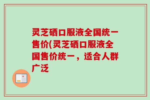灵芝硒口服液全国统一售价(灵芝硒口服液全国售价统一,适合人群广泛 灵芝硒口服液全国统一售价(灵芝硒口服液全国售价统一,适合人群广泛