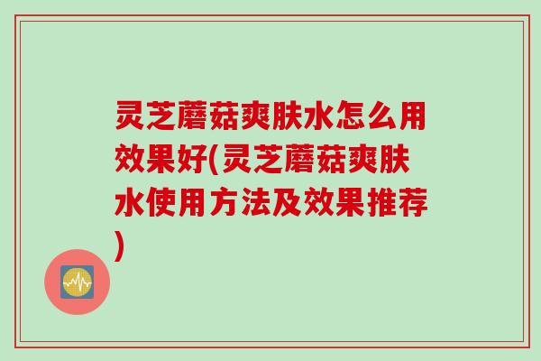 灵芝蘑菇爽肤水怎么用效果好(灵芝蘑菇爽肤水使用方法及效果推荐)
