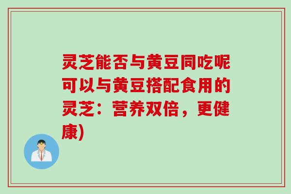 灵芝能否与黄豆同吃呢可以与黄豆搭配食用的灵芝：营养双倍，更健康)