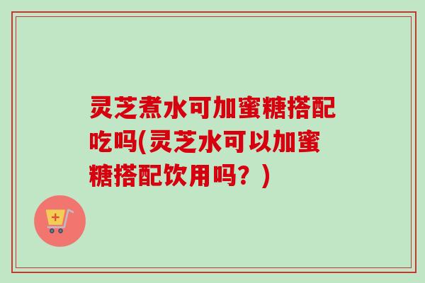 灵芝煮水可加蜜糖搭配吃吗(灵芝水可以加蜜糖搭配饮用吗？)