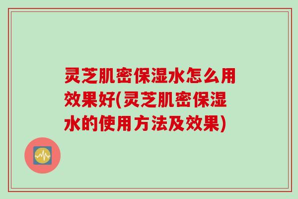 灵芝肌密保湿水怎么用效果好(灵芝肌密保湿水的使用方法及效果)