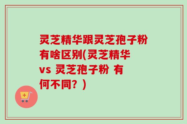 灵芝精华跟灵芝孢子粉有啥区别(灵芝精华 vs 灵芝孢子粉 有何不同？)