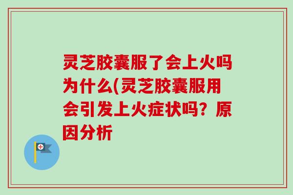 灵芝胶囊服了会上火吗为什么(灵芝胶囊服用会引发上火症状吗?原因分析 灵芝胶囊服了会上火吗为什么(灵芝胶囊服用会引发上火症状吗?原因分析