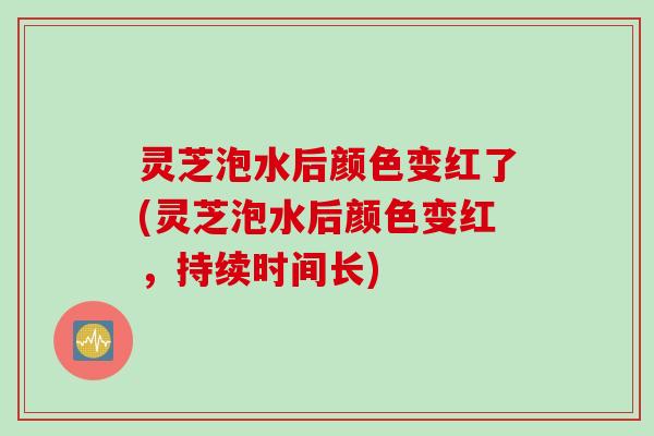 灵芝泡水后颜色变红了(灵芝泡水后颜色变红，持续时间长)