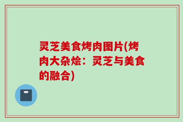 灵芝美食烤肉图片(烤肉大杂烩:灵芝与美食的融合) 灵芝美食烤肉图片(烤肉大杂烩:灵芝与美食的融合)