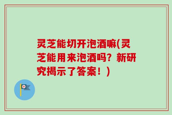 灵芝能切开泡酒嘛(灵芝能用来泡酒吗？新研究揭示了答案！)