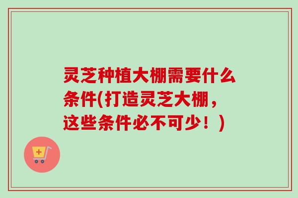 灵芝种植大棚需要什么条件(打造灵芝大棚，这些条件必不可少！)