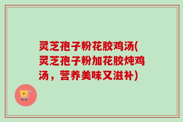 灵芝孢子粉花胶鸡汤(灵芝孢子粉加花胶炖鸡汤,营养美味又滋补) 灵芝孢子粉花胶鸡汤(灵芝孢子粉加花胶炖鸡汤,营养美味又滋补)