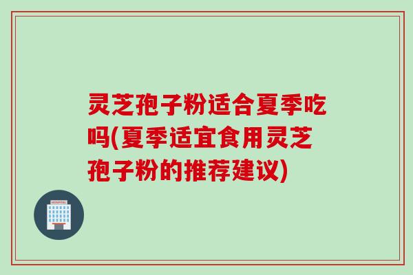 灵芝孢子粉适合夏季吃吗(夏季适宜食用灵芝孢子粉的推荐建议)
