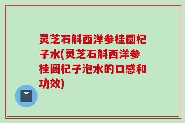 灵芝石斛西洋参桂圆杞子水(灵芝石斛西洋参桂圆杞子泡水的口感和功效) 灵芝石斛西洋参桂圆杞子水(灵芝石斛西洋参桂圆杞子泡水的口感和功效)