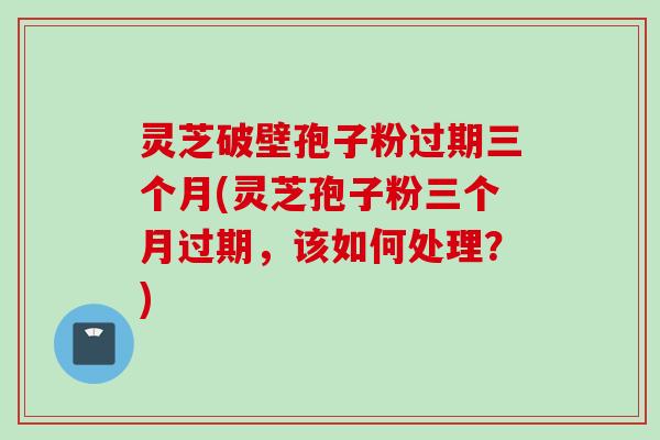 灵芝破壁孢子粉过期三个月(灵芝孢子粉三个月过期,该如何处理?) 灵芝破壁孢子粉过期三个月(灵芝孢子粉三个月过期,该如何处理?)