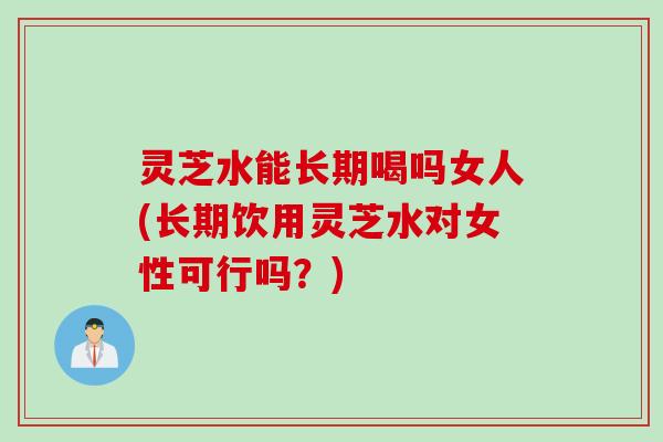 灵芝水能长期喝吗女人(长期饮用灵芝水对女性可行吗？)